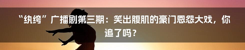 “纨绔”广播剧第三期:笑出腹肌的豪门恩怨大戏,你追了吗?
