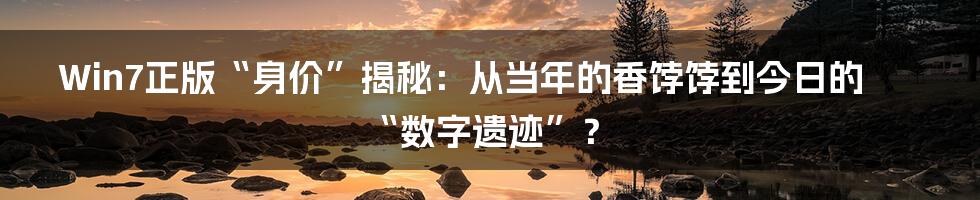 Win7正版“身价”揭秘:从当年的香饽饽到今日的“数字遗迹”?