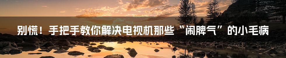 别慌!手把手教你解决电视机那些“闹脾气”的小毛病