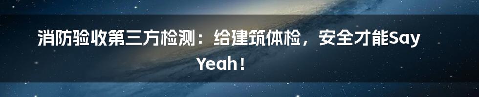 消防验收第三方检测:给建筑体检,安全才能Say Yeah!
