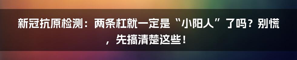 新冠抗原检测:两条杠就一定是“小阳人”了吗?别慌,先搞清楚这些!