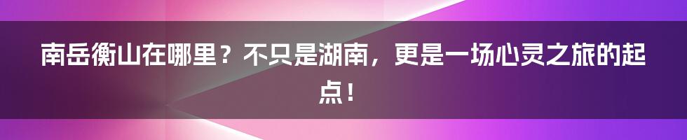 南岳衡山在哪里?不只是湖南,更是一场心灵之旅的起点!