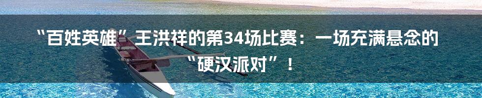 “百姓英雄”王洪祥的第34场比赛:一场充满悬念的“硬汉派对”!