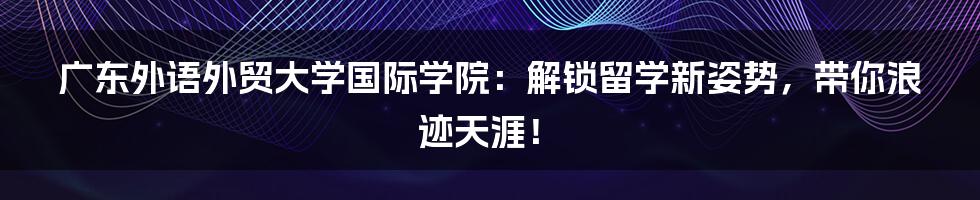 广东外语外贸大学国际学院:解锁留学新姿势,带你浪迹天涯!