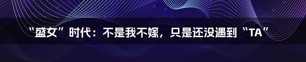 “盛女”时代:不是我不嫁,只是还没遇到“TA”