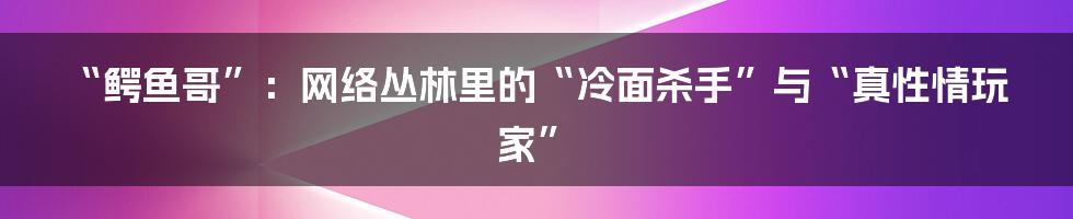 “鳄鱼哥”:网络丛林里的“冷面杀手”与“真性情玩家”