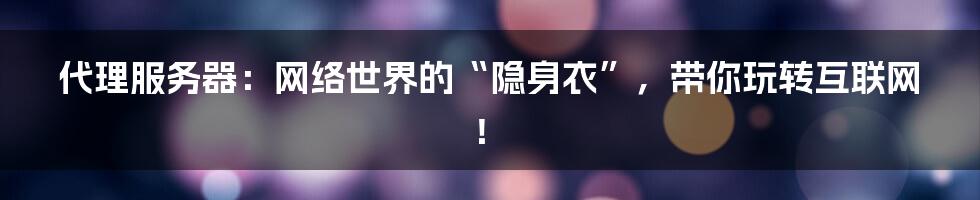 代理服务器:网络世界的“隐身衣”,带你玩转互联网!