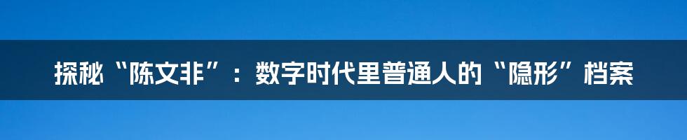 探秘“陈文非”:数字时代里普通人的“隐形”档案