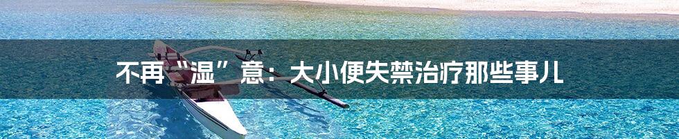 不再“湿”意:大小便失禁治疗那些事儿