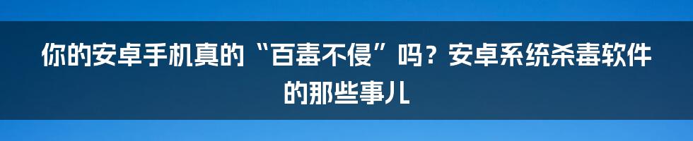 你的安卓手机真的“百毒不侵”吗?安卓系统杀毒软件的那些事儿