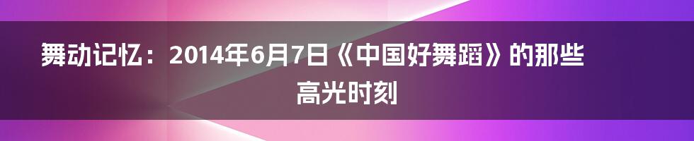 舞动记忆:2014年6月7日《中国好舞蹈》的那些高光时刻