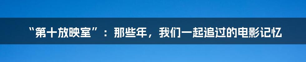 “第十放映室”:那些年,我们一起追过的电影记忆