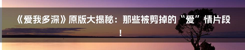 《爱我多深》原版大揭秘:那些被剪掉的“爱”情片段!