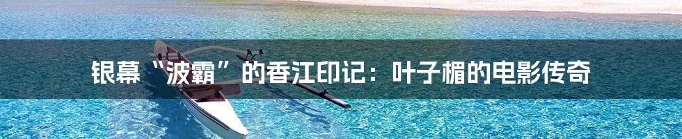 银幕“波霸”的香江印记:叶子楣的电影传奇