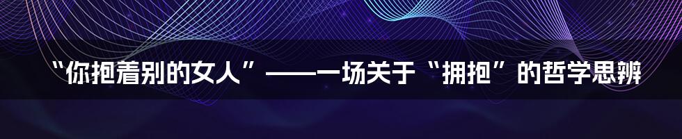 “你抱着别的女人”——一场关于“拥抱”的哲学思辨