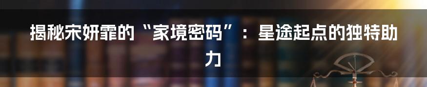 揭秘宋妍霏的“家境密码”:星途起点的独特助力