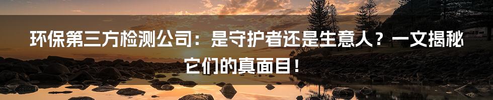 环保第三方检测公司:是守护者还是生意人?一文揭秘它们的真面目!