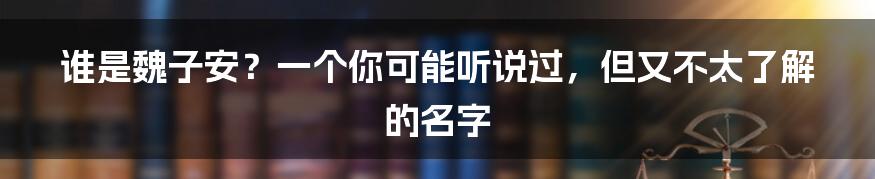 谁是魏子安?一个你可能听说过,但又不太了解的名字