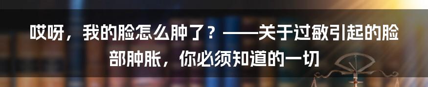 哎呀,我的脸怎么肿了?——关于过敏引起的脸部肿胀,你必须知道的一切
