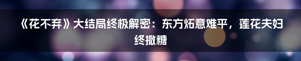 《花不弃》大结局终极解密:东方炻意难平,莲花夫妇终撒糖