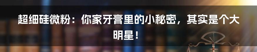 超细硅微粉：你家牙膏里的小秘密，其实是个大明星！