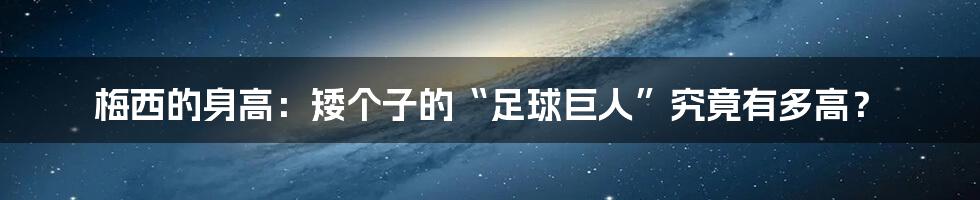 梅西的身高:矮个子的“足球巨人”究竟有多高?