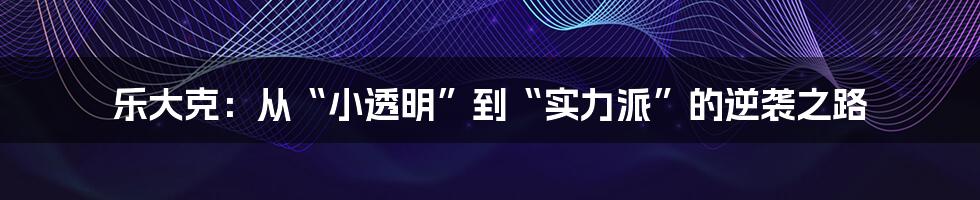 乐大克:从“小透明”到“实力派”的逆袭之路