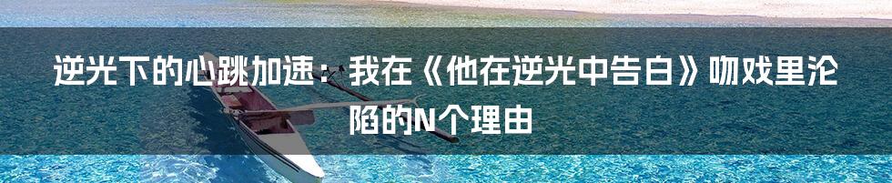 逆光下的心跳加速:我在《他在逆光中告白》吻戏里沦陷的N个理由