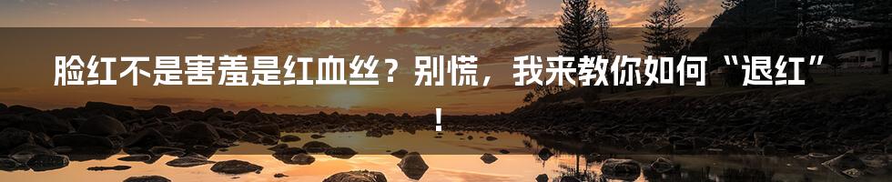 脸红不是害羞是红血丝?别慌,我来教你如何“退红”!