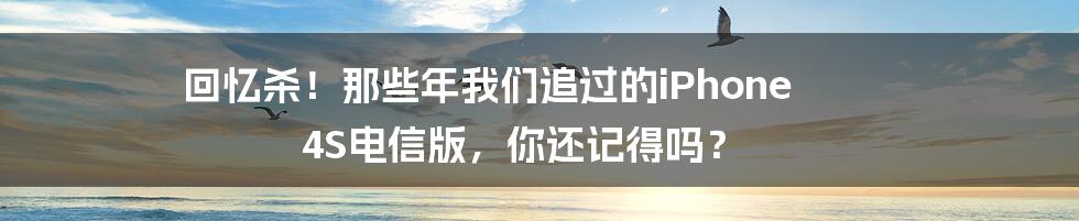 回忆杀!那些年我们追过的iPhone 4S电信版,你还记得吗?
