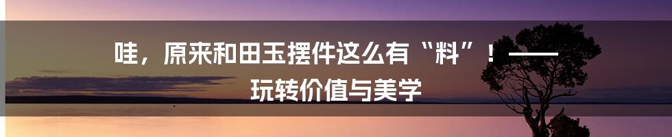 哇，原来和田玉摆件这么有“料”！—— 玩转价值与美学