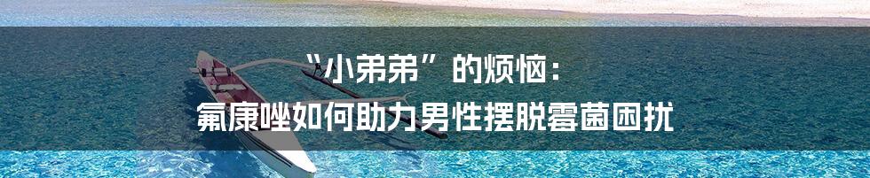 “小弟弟”的烦恼: 氟康唑如何助力男性摆脱霉菌困扰
