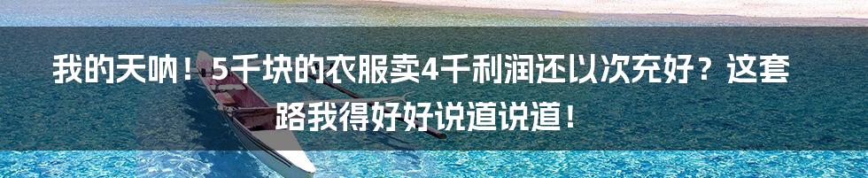 我的天呐!5千块的衣服卖4千利润还以次充好?这套路我得好好说道说道!