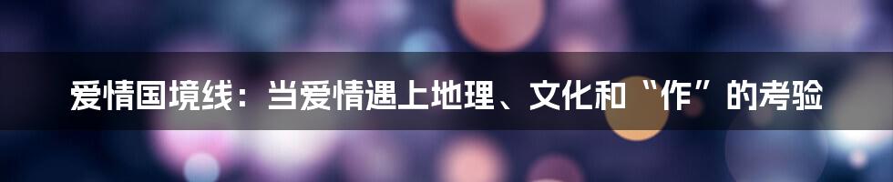 爱情国境线:当爱情遇上地理、文化和“作”的考验
