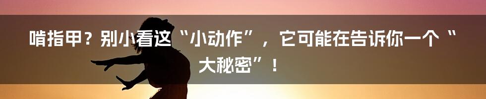 啃指甲?别小看这“小动作”,它可能在告诉你一个“大秘密”!