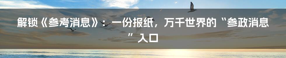 解锁《参考消息》:一份报纸,万千世界的“参政消息”入口