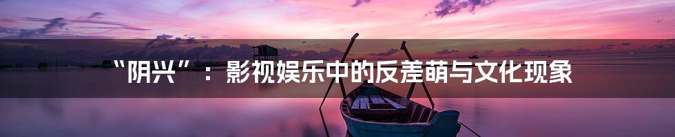 “阴兴”：影视娱乐中的反差萌与文化现象