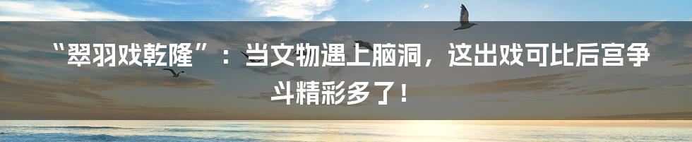 “翠羽戏乾隆”:当文物遇上脑洞,这出戏可比后宫争斗精彩多了!
