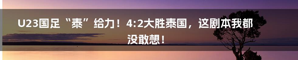 U23国足“泰”给力!4:2大胜泰国,这剧本我都没敢想!