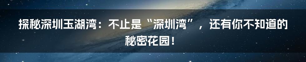 探秘深圳玉湖湾:不止是“深圳湾”,还有你不知道的秘密花园!