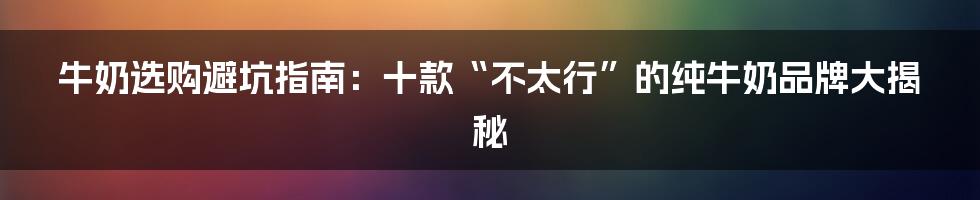 牛奶选购避坑指南:十款“不太行”的纯牛奶品牌大揭秘