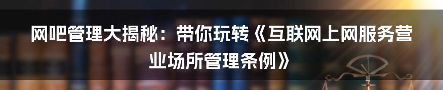 网吧管理大揭秘：带你玩转《互联网上网服务营业场所管理条例》