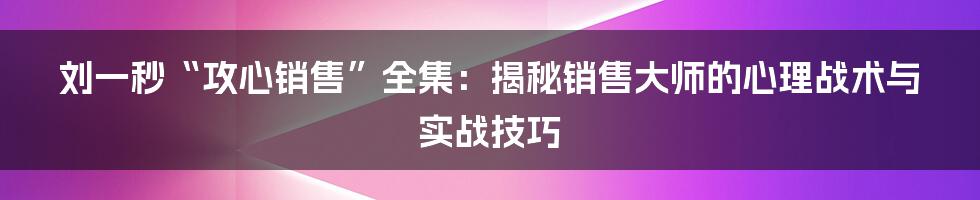 刘一秒“攻心销售”全集：揭秘销售大师的心理战术与实战技巧
