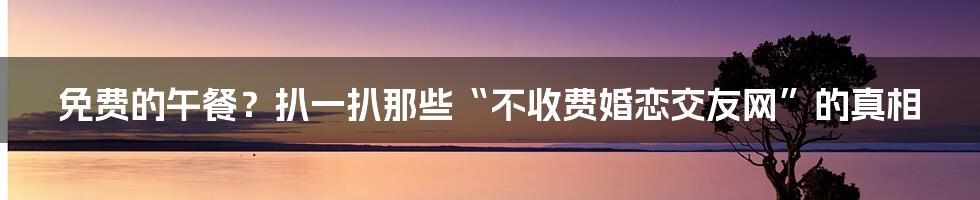 免费的午餐?扒一扒那些“不收费婚恋交友网”的真相