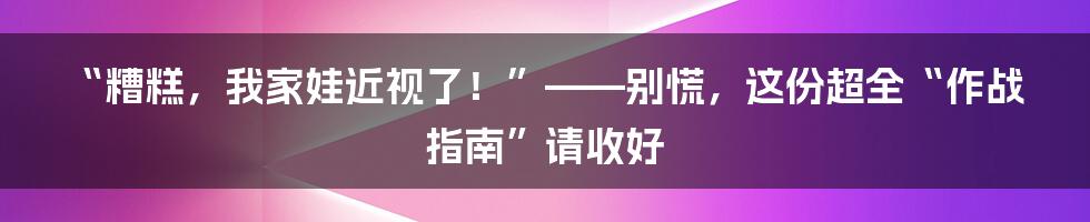 “糟糕,我家娃近视了!”——别慌,这份超全“作战指南”请收好