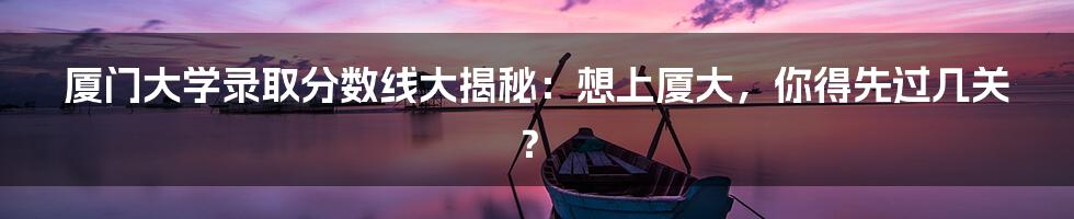 厦门大学录取分数线大揭秘:想上厦大,你得先过几关?