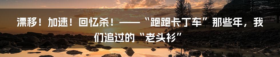 漂移!加速!回忆杀!——“跑跑卡丁车”那些年,我们追过的“老头衫”