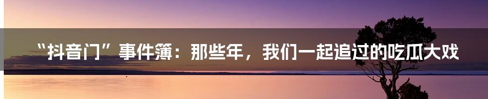 “抖音门”事件簿:那些年,我们一起追过的吃瓜大戏
