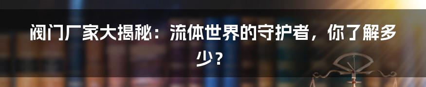 阀门厂家大揭秘：流体世界的守护者，你了解多少？