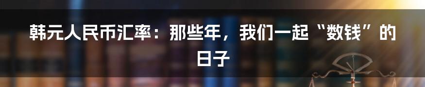 韩元人民币汇率：那些年，我们一起“数钱”的日子